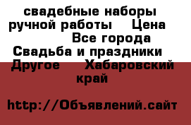 свадебные наборы (ручной работы) › Цена ­ 1 200 - Все города Свадьба и праздники » Другое   . Хабаровский край